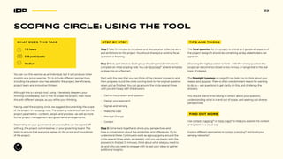 22
SCOPING CIRCLE: USING THE TOOL
WHAT DOES THIS TAKE
1–2 hours
5–8 participants
Medium
You can run this exercise as an individual, but it will produce richer
insights as a group exercise. Try to include different perspectives,
including the person who has asked for the project, beneficiaries,
project team and innovative thinkers.
Although this is a simple tool, using it iteratively deepens your
thinking consdierably. Run it first to scope the project, then revist
this with different people, as you refine your thinking.
Having used the scoping circle, we suggest documenting the scope
of the project in a scoping note. The scoping note should set out the
project parameters—content, people and process—as well as more
formal project management and governance arrangements.
Depending on your governance structures, this can be signed off
with e.g. the project commissioner, or your governing board. This
helps to ensure that everyone agrees on the scope and boundaries
of the project.
STEP BY STEP
Step 1 Take 10 minutes to introduce and discuss your collective aims
and ambitions for the project. You should share your existing focal
question or framing.
Step 2 Next, split into two. Each group should spend 20 minutes to
complete an initial scoping note. You can download17
a blank template
or draw this on a flipchart.
Start with the step that you can think of the clearest answer to and
then progress round the circle coming back to the original question
when you’ve finished. You can go around the circle several times
until you are happy with the answers.
• Define the problem and question
• Design your approach
• Signals and sensing
• Make the case
• Manage Change
• Context
Step 3 Come back together to share your perspectives and
have a conversation about the similarities and differences. Try to
understand these. Continue to work as a group, going around the
circle several times again, as needed, until you are happy with the
answers. In the last 10 minutes, think about what else you need to
do and who you need to engage with to test your ideas or gather
additional insights.
TIPS AND TRICKS
The focal question for the project is critical as it guides all aspects of
the project design. It should be something all key stakeholders can
agree on.
Choosing the right question is hard – with the wrong question the
scope can become too broad or too narrow, or tangential to the real
topic of interest.
The foresight typology on page 20 can help you to think about your
reason and purpose. There is often one dominant reason for wanting
to do so— ask questions to get clarity on this, and challenge the
answers.
You should spend time talking to others’ about your question,
understanding what is in and out of scope, and seeking out diverse
perspectives.
FIND OUT MORE
Use context mapping18
or mess maps19
to help you explore the context
and system in a visual way.
Explore different approaches to horizon scanning20
and build your
sensing networks21
.
 