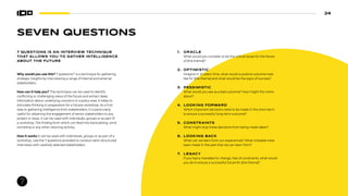 24
7 QUESTIONS IS AN INTERVIEW TECHNIQUE
THAT ALLOWS YOU TO GATHER INTELLIGENCE
ABOUT THE FUTURE
1. ORACLE
What would you consider to be the critical issues for the future
of [the theme]?
2. OPTIMISTIC
Imagine in 10 years’ time, what would a positive outcome look
like for [the theme] and what would be the signs of success?
3. PESSIMISTIC
What would you see as a bad outcome? How might this come
about?
4. LOOKING FORWARD
Which important decisions need to be made in the short-term
to ensure a successful long-term outcome?
5. CONSTRAINTS
What might stop these decisions from being made taken?
6. LOOKING BACK
What can we learn from our experiences? What mistakes have
been made in the past that we can learn from?
7. LEGACY
If you had a mandate for change, free of constraints, what would
you do to ensure a successful future for [the theme]?
Why would you use this? 7 questions22
is a technique for gathering
strategic insights by interviewing a range of internal and external
stakeholders.
How can it help you? This technique can be used to identify
conflicting or challenging views of the future and extract deep
information about underlying concerns in a policy area. It helps to
stimulate thinking in preparation for a futures workshop. As a first
step to gathering intelligence from stakeholders, it is particularly
useful for obtaining the engagement of senior stakeholders to any
project or issue. It can be used with individuals, groups or as part of
a workshop. The finding from which can feed into backcasting, wind
tunneling or any other visioning activity.
How it works It can be used with individuals, groups or as part of a
workshop. Use the 7 questions provided to conduct semi-structured
interviews with carefully selected stakeholders.
SEVEN QUESTIONS
 