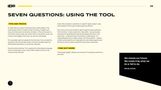 26
SEVEN QUESTIONS: USING THE TOOL
TIPS AND TRICKS
It’s often best to conduct interviews face to face; ideally in the
interviewee’s office or a place of their choosing. If logistics are
tricky the interviews can be done remotely—if this is the case, try
to do them using a video call, rather than on the phone, as you can
connect and engage more if you can see the interviewee.
If it is possible, take two people to the interview. One can lead the
questions, both should take notes. If this isn’t possible, seek the
interviewee’s permission to record the interview.
Practice active listening. Try to capture the interviewee’s language
and turns of phrase in your notes. Often insight is found in the
nuance of the interview.
Have a few prompts or questions on specific topics ready in case
interviewees find the open ended questions difficult.
Don’t worry if you are not able to get through all seven questions.
The first three—Oracle, Optimistic, Pessimistic—are particularly
important for identifying the key forces shaping the future. The
next three—Looking forward, Constraints, Looking back—for
understanding how to create change. The final question—Legacy—
is often quite powerful as it helps give the interviewee agency over
the future, and can lead to powerful and emotive responses.
FIND OUT MORE
This Futures Toolkit24
explores two versions of 7 questions and how to
use them.
We choose our future;
We create it by what we
do or fail to do.
Wendy Schultz
 