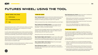 32
FUTURES WHEEL: USING THE TOOL
WHAT DOES THIS TAKE
30-60 minutes
3-4 participants per group
Easy
Designed by Jerome Glenn in 197133
, the futures wheel is an intuitive
and simple tool for thinking about the consequences of change,
asking “so what” and “now what”?
It can be used to explore emerging issues, trends, scenarios and their
implications. The tool provides a visual way to brainstorm and identify
interesting and potentially counterintuitive consequences of change.
Building a futures wheel can be done rapidly alone or as part of a
larger, group-based project. It works well as a collaborative activity,
here we assume a small group of people are working together for
30-60 minutes on one specific topic.
Diversity is important. A futures wheel exercise is unlikely to produce
valuable insights if all of the participants think alike.
STEP BY STEP
Step 1 Getting started Introduce the futures wheel exercise and the
change that you want to explore. If using a scenario, or providing
background material, give people enough time to read this.
Make sure everyone has a clear understanding before you start Step 2.
Step 2 Explore the immediate impacts In your groups, start by
putting the change in the middle of the futures wheel. You can
download34
or draw out the blank template.
Think about the immediate impacts of this change, asking: ‘‘If this
happens, what might happen next?’’. Write your ideas on post-its
and add these to the first ring of the wheel.
Keep going until you have at least 5 good ideas.
Step 3 Explore higher-order impacts For each of your ideas, repeat
the process to complete the second ring of the wheel. Try to make
sure you are not just thinking about positive or negative changes.
Step 4 Explore higher-order impacts Repeat the process again
completing the third ring of the wheel.
Step 5 Sharing your wheels Come back together in your groups
and explain your wheels to each other. Listen out for connections or
interesting ideas.
Step 6 Reviewing your wheels Spend some time in small pairs or
work individually to review your wheels. Asking:
• What are the most important or provocative changes that you
have identified? In the short- and long-term?
• What stories are these telling us about the future? Summarize
these as a one-sentence story.
• How can you take advantage of or mitigate some of the
consequences of this change? Who needs to be involved?
TIPS AND TRICKS
The instructions suggest completing a ring of the circle at a time,
rather than following a train of thought to completion. This helps you
think widely about different types of change, rather than following a
single train of thought.
There are different ways to use Futures Wheels. For instance, the tool
can be extended by:
1. Using color-coded post-its to represent desired/less desirable
change — extend this further by doing this exercise from different
points of view.
2. Using the STEEP categories (Society, Technology, Environment,
Economy, Politics) or a similar framework to structure thinking.
3. Segmentingthewheelbasedonasetoftopicsorissuesthatarerelevant
tothequestion,basedonyourscopingactivity(seeCaseStudy).
 