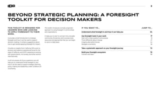 3
BEYOND STRATEGIC PLANNING: A FORESIGHT
TOOLKIT FOR DECISION MAKERS
THIS TOOLKIT IS DESIGNED FOR
LEADERS WHO ARE LOOKING
TO APPLY FORESIGHT TO THEIR
WORK.
It provides a brief introduction to strategic
foresight and how it can be used to support
decision-making. It contains suggestions about
how to get started applying foresight for impact.
It builds on insights from California 100’s work to
envision and realize an aspirational future for the
state of California, and SOIF’s experience working
with governments, civil society, and other sectors
internationally.
It will not answer all of your questions, but will
help you to understand what foresight is, and
how it can be used to support strategic planning,
policy-making and leadership under conditions of
uncertainty.
This toolkit introduces a simple, pragmatic
approach to using foresight in communities
and organizations.
It helps you to start to connect into a broader
community of practice, and to access tools,
resources and approaches that you can begin
to use on a daily basis.
IF YOU WANT TO... JUMP TO...
Understand what foresight is and how it can help you 04
Use foresight tools in your work 17
Start with a clear question and purpose 19
Think differently about change 27
Imagine alternative futures 44
Navigate uncertainty 56
Take a systematic approach on your foresight journey 72
Build your foresight ecosystem 79
Connect and learn 89

 