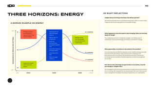 40
NOW
HIGH
LOW
FUTURE
DOMINANCE
OF
PREVAILING
PATTERN
2022 2035 2050
H1
H2
H3
3RD
HORIZON
2RD
HORIZON
1RD
HORIZON
THREE HORIZONS: ENERGY
How did you take advantage of opportunities or innovations, how did
you manage or mitigate risks?
We managed to solve the issues around skills through educational schemes
and re-training. We changed how we valued assets with new financing and
asset management strategies that placed a great focus on sustainability.
What opportunities, innovations or risks existed in the transition?
As technology and costs fell, this opened up new markets and opportunities
for local and off-grid energy. There were economic challenges and
disincentives within the system that slowed the transition. A key barrier
to change was the availability of skilled engineers, as well as more general
sector skills.
What happened to cause the system to start changing? What were the early
signals of change?
The underlying economic conditions changed, with falling costs of
renewables, improved technology, and better incentives for change.
Imagine that you are living in the future, how did you get here?
We transitioned away from a centralized energy grid, reliant on carbon fuels.
Today we have local energy grids and renewable energy.
SO WHAT? REFLECTIONS
A WORKED EXAMPLE ON ENERGY
• Rapid growth of
new renewable
capacity
• Falling costs of
production
• Financial
disinvestment
campaigns against
coal
• Economic impact of
stranded assets
• Unemployment
risks
• Skills shortage/
reskilling
• Energy is mostly
produced from
gas and coal in big
power stations
• Experiments with
solar and wind
power
• Energy comes
from renewable
sources produced
more locally
 