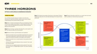 42
THREE HORIZONS
STEP BY STEP
You can follow the same steps as in Option 2, but this time
starting with a particular scenario. Make sure you have a shared
understanding of the scenario before you start.
Step 1 Start in Horizon 3 and assume that you are exploring a future
in which your scenario has emerge. You should assume that you are
living in a the world described by you scenario. What are the key
features of this scenario?:
Step 2 Move to Horizon 1, and ask what does the current system look
like? How does this differ from the scenario?
Step 3 Move to Horizon 2 and think about two questions:
1. What do we need to do so we are better prepared for this scenario?
This is about preparing for a particular scenario. What would you
need to do during the transition to be ready for this scenario?
2. What do we need to do to move towards a more positive future?
Think about :
• what are the more positive features of your scenario? How could
you enhance these?
• what are the more negative aspects of your scenario? How could
you recover from or mitigate against these? This is about shaping
the future.
NOW
HIGH
LOW
FUTURE
DOMINANCE
H1
H2
H3
3RD
HORIZON
2RD
HORIZON
1RD
HORIZON
Step 3 Exploring the
transition
• What do we need to
do so we are better
prepared for this
scenario?
• What do we need to
do to move towards
a more positive
future?
Step 2 Where are
we now?
• What does the
current system look
like?
• How does this differ
from our Scenario?
Step 4 Pockets of
the future
• What is happening
today that we could
take advantage of
to improve future
outcomes?
Step 5 Where are we
now?
• What from our
current vision would
we want to preserve
to improve future
outcomes?
Step 1 Our scenario
• What does this
future scenario look
like?
• What are the key
features of this
scenario?
• What would it be
like to live here?
Step 4 Think about the pockets of the future in the present? What is
happening today that we could take advantage of to improve future
outcomes?
Step 5 Finally, think about what from our current vision we would
want to preserve to improve future outcomes?
OPTION 3: EXPLORING AN EMERGING SCENARIO
 