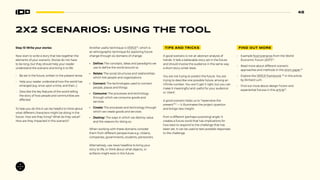48
2X2 SCENARIOS: USING THE TOOL
Step 10 Write your stories
Now start to write a story that ties together the
elements of your scenario. Stories do not have
to be long, but they should help your reader
understand the scenario and bring it to life:
• Be set in the future, written in the present tense.
• Help your reader understand how the world has
emerged (e.g. once upon a time, and then...)
• Describe the key features of the world telling
the story of how people and communities are
affected.
To help you do this it can be helpful to think about
what different characters might be doing in the
future. How are they living? What do they value?
How are they impacted in this scenario?
Another useful technique is VERGE52
, which is
an ethnographic technique for exploring future
change through six domains of change:
• Define: The concepts, ideas and paradigms we
use to define the world around us
• Relate: The social structures and relationships
which link people and organizations
• Connect: The technologies used to connect
people, places and things
• Consume: The processes and technology
through which we consume goods and
services
• Create: The processes and technology through
which we create goods and services
• Destroy: The ways in which we destroy value
and the reasons for doing so.
When working with these domains consider
them from different perspectives e.g. citizens,
companies, governments, students, pensioners.
Alternatively, use news headline to bring your
story to life, or think about what objects, or
artifacts might exist in this future.
TIPS AND TRICKS
A good scenario is not an abstract analysis of
trends. It tells a believable story set in the future
and should involve the audience in the same way
a short-story writer does.
You are not trying to predict the future. You are
trying to describe one possible future, among an
infinite number. You won’t get it right, but you can
make it meaningful and useful for your audience
or ‘client’.
A good scenario helps us to “reperceive the
present”53
— it illuminates the project question
and brings new insight.
from a different (perhaps surprising) angle. It
creates a future world that has implications for
how best to respond to the challenge that has
been set. It can be used to test possible responses
to the challenge.
FIND OUT MORE
• Example food scenarios from the World
Economic Forum (2017)54
.
• Read more about different scenario
approaches and methods in this short paper.55
• Explore the VERGE framework 56
in this article
by Richard Lum.
• Find out more about design fiction and
experiential futures in this article57
.
 