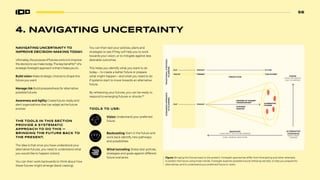 56
56
4. NAVIGATING UNCERTAINTY
NAVIGATING UNCERTAINTY TO
IMPROVE DECISION-MAKING TODAY.
Ultimately, the purpose of futures work is to improve
the decisions we make today. The key benefits67
of a
strategic foresight approach is that it helps you to:
Build vision Make strategic choices to shape the
future you want
Manage risk Build preparedness for alternative
possible futures
Awareness and Agility Create future-ready and
alert organizations that can adapt as the future
evolves
THE TOOLS IN THIS SECTION
PROVIDE A SYSTEMATIC
APPROACH TO DO THIS —
BRINGING THE FUTURE BACK TO
THE PRESENT.
The idea is that once you have understood your
alternative futures, you need to understand what
you would like to happen (vision).
You can then work backwards to think about how
these futures might emerge (back-casting).
Vision Understand your preferred
future.
Backcasting Start in the future and
work back identify new pathways
and possibilities.
Wind-tunneling Stress-test policies,
strategies and goals against different
future scenarios. Figure: Bringing the futures back to the present. Foresight approaches differ from forecasting and other attempts
to predict the future using linear trends. Foresight explores possible futures (Missing red dot), to help you prepare for
alternatives, and to understand your preferred future or vision.
You can then test your policies, plans and
strategies to see if they will help you to work
towards your vision, or to mitigate against less
desirable outcomes.
This helps you identify what you want to do
today— to create a better future or prepare
what might happen—and what you need to do
if systems start to move towards an alternative
future.
By rehearsing your futures, you can be ready to
respond to emerging futures or shocks.68
TOOLS TO USE:
“DRIVERS OF CHANGE”
“UNCERTAINTIES”
“SYSTEMS”
“SHOCKS”
PAST PRESENT
PREDICTION
EARLY WARING INDICATORS
BACKCAST
(HOW MIGHT THE FUTURE EMERGE)
VISION
(WHAT WE WOULD
LIKE TO HAPPEN)
ALTERNATIVE
SCENARIOS
(WHAT MIGHT
HAPPEN)
“FACTS” “TRENDS” “THE FUTURE”
FUTURE
PAST PRESENT ALTERNATIVE
FUTURES
TRADITIONAL
STRATEGIC
PLANNING
SCENARIOS
APPROACH
TO
PLANNING
 