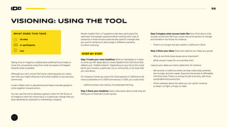 58
VISIONING: USING THE TOOL
WHAT DOES THIS TAKE
45 mins
4+ participants
Low
Taking time to imagine a collaborative preferred future helps to
move the conversation away from what we expect will happen
towards what is possible.
Although you can’t control the future, visioning gives you clarity
over how you might influence it and what matters to you and your
community.
A well-crafted vision is aspirational and helps motivate people to
come together towards action.
You can use this tool to develop a generic vision for the future, or
to imagine a vision for a focal issue, or a particular change that you
have identified as important or interesting to explore.
Revisit insights from a 7 questions interview, particularly the
optimistic and epitaph questions.When starting with a set of
scenarios or three horizons exercise also look for changes that
you want to enhance or discourage in different scenarios,
to inform visioning.
STEP BY STEP
Step 1 Create your news headlines Work as individuals or in pairs
to come up with ideas about a news headline from the future that
reflects your “wildest dreams”. Depending on your focus this could
be for your country, a particular city or community, or an issue that
you care about.
For instance If what you want is for food systems in California to be
more sustainable on its 200th anniversary in 2050, you could write:
• California enters new century of sustainable farming.
Step 2 Share your headlines Have a discussion about what they are
telling you is important to your group.
Step 3 Imagine what success looks like Now think about what
success would look like if you could overcome barriers to change
and transform the future, for instance:
• There is no hunger and zero waste in California in 2040
Step 4 Share your ideas Share and capture your ideas as a group:
• Why do we think these issues are so important?
• What would it mean for us to achieve this?
Capture your ideas as a vision statement, for instance:
• We envision a California where we have collectively achieved
zero hunger, and zero waste. Everyone has access to affordable,
nutritious food. There is a strong circular economy, with local,
sustainable food production.
• Think creatively about the verbs you can use for instance:
to dream, to fight, to hope, to need.
 
