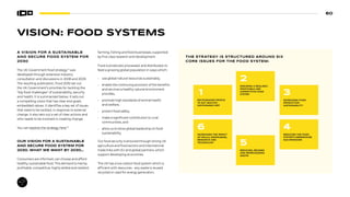 60
VISION: FOOD SYSTEMS
A VISION FOR A SUSTAINABLE
AND SECURE FOOD SYSTEM FOR
2030
The UK Government food strategy71
was
developed through extensive industry
consultation and discussions in 2008 and 2009.
The resulting publication, Food 2030 set out
the UK Government’s priorities for tackling the
“big food challenges” of sustainability, security
and health. It is summarized below. It sets out
a compelling vision that has clear end goals,
embedded values. It identifies a key set of issues
that need to be tackled, in response to external
change. It also sets out a set of clear actions and
who needs to be involved in creating change.
You can explore the strategy here.72
OUR VISION FOR A SUSTAINABLE
AND SECURE FOOD SYSTEM FOR
2030. WHAT WE WANT BY 2030…
Consumers are informed, can choose and afford
healthy, sustainable food. This demand is met by
profitable, competitive, highly skilled and resilient
farming, fishing and food businesses, supported
by first class research and development.
Food is produced, processed, and distributed, to
feed a growing global population in ways which:
• use global natural resources sustainably,
• enable the continuing provision of the benefits
and services a healthy natural environment
provides,
• promote high standards of animal health
and welfare,
• protect food safety,
• make a significant contribution to rural
communities, and
• allow us to show global leadership on food
sustainability.
Our food security is ensured through strong UK
agriculture and food sectors and international
trade links with EU and global partners, which
support developing economies.
The UK has a low carbon food system which is
efficient with resources – any waste is reused,
recycled or used for energy generation.
THE STRATEGY IS STRUCTURED AROUND SIX
CORE ISSUES FOR THE FOOD SYSTEM:
ENCOURAGING PEOPLE
TO EAT HEALTHY,
SUSTAINABLE DIET
1
INCREASING THE IMPACT
OF SKILLS, KNOWLEDGE,
RESEARCH AND
TECHNOLOGY
6
ENSURING A RESILIENT,
PROFITABLE AND
COMPETITIVE FOOD
SYSTEM
2
REDUCING, REUSING
AND REPROCESSING
WASTE
5
INCREASING FOOD
PRODUCTION
SUSTAINABILITY
3
REDUCING THE FOOD
SYSTEM’S GREENHOUSE
GAS EMISSIONS
4
 