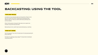66
TIPS AND TRICKS
Complete as many backcast paths as time permits. There is more
than one route to any future. Exploring and evaluating these
different paths can help you identify alternative pathways and
common events.
When thinking about change be clear about who needs to be
involved, not just the how and when.
Backcasting can be a useful step towards developing a roadmap.
FIND OUT MORE
See this example77
from the UK Government of using backcasting for
policy-planning.
Example of a roadmap to Zero Carbon78
transportation developed
using backcasting
BACKCASTING: USING THE TOOL
 