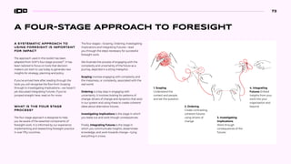 A FOUR-STAGE APPROACH TO FORESIGHT
A SYSTEMATIC APPROACH TO
USING FORESIGHT IS IMPORTANT
FOR IMPACT
The approach used in this toolkit has been
adapted from SOIF’s four-stage process83
. It has
been tailored to focus on tools that decision
makers can start to use today to generate new
insights for strategy, planning and policy.
If you’ve arrived here after reading through the
tools you will recognise the flow from Scoping
through to Investigating Implications—we haven’t
yet discussed Integrating Futures. If you’ve
jumped straight here, read on for more.
WHAT IS THE FOUR STAGE
PROCESS?
The four stage approach is designed to help
you be aware of the essential components of
foresight work. It is informed by our experience
implementing and researching foresight practice
in over fifty countries.
The four stages—Scoping, Ordering, Investigating
Implications and Integrating Futures—lead
you through the steps necessary for successful
foresight work.
We illustrate the process of engaging with the
complexity and uncertainty of the future as a
journey, depicted in a string metaphor:
Scoping involves engaging with complexity and
the messiness, or complexity, associated with the
real world.
Ordering is a key step in engaging with
uncertainty. It involves looking for patterns of
change, drivers of change and dynamics that exist
in our system and using these to create coherent
ideas about alternative futures..
Investigating implications is the stage in which
you tease out and work though consequences.
Finally, Integrating Futures is the stage in
which you communicate insights, disseminate
knowledge, and work towards change—tying
everything in a bow.
1. Scoping
Understand the
context and people,
and set the question
4. Integrating
Futures Embed
insights from your
work into your
organisation and
beyond
2. Ordering
Create contrasting,
coherent futures
using drivers of
change
3. Investigating
Implications
Work through
consequences of the
futures
73
 