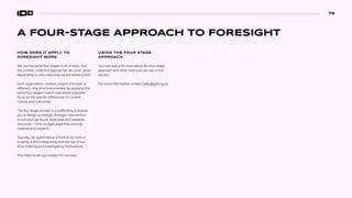 A FOUR-STAGE APPROACH TO FORESIGHT
HOW DOES IT APPLY TO
FORESIGHT WORK
We use the same four stages in all of work...but
the content, tools and approaches we cover varies
depending on who and what we are working with.
Each organization, context, project and topic is
different—the structure provided by applying the
same four stages in each case allows a greater
focus on the specific differences of content,
culture, and outcomes.
The four stage process is a scaffolding to enable
you to design a strategic foresight intervention
to suit your particular objectives and available
resources— time, budget, expertise, existing
material and research.
Typically, we spend about a third of our time in
scoping, a third integrating and the rest of our
time ordering and investigating implications.
This helps to set up a project for success.
USING THE FOUR STAGE
APPROACH
You can read a bit more about the four-stage
approach and other tools you can use in this
section.
For more information contact hello@soif.org.uk
74
 