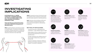 INVESTIGATING
IMPLICATIONS
SYSTEMATICALLY WORK
THROUGH CONSEQUENCES
OF THE FUTURES OVER TIME
AND ACROSS DIFFERENT
PERSPECTIVES.
These tools help you go beyond forecasting
and trends to identify the consequences of
alternative futures.
Why? To avoid jumping to conclusions too easily,
or considering only – the obvious consequences
of scenarios. Treating implications in a systematic
way demonstrates the impact of possible future
scenarios for decisions to be made today.
What? A systematic process of thinking through
both general scenario implications and those for
particular issues, questions or pending decisions.
How? Visioning, wind-tunnelling, portfolio and
options analysis, and backcasting are some
of the tools recommended for understanding
implications.
SETTING UP FOR SUCCESS:
• Choose and use tools—individually and in
combination—to gain different types of insight
• Make strategic choices to shape the future we
want and build preparedness for alternative
possible futures
• Consider implications from different points of
view, through multiple lenses, to gain richer
perspectives
• Capture the attention of decision-makers by
identifying immediate implications as well as
medium- to long-term implications
Backcasting Takes a future
scenario as given and guides
users to identify possible
factors and events that led to
this scenario developing. This
enables alternative future paths
to be imagined. Backcasting
Prototypes and artefacts
Created or imagined objects,
or digital representations,
belonging to a future scenario.
Visioning Adds a normative
frame – principles, desires, goals
- to scenario analysis without
losing insights into change
barriers and enablers. Visioning
Portfolio analysis Compiles a
set of policy responses that is
both aspirational and resilient to
different futures.
Roadmaps Sets a clear path
to reach a future goal through
collaborative development of
long-term plans and strategies.
Roadmaps89
Wind-tunneling Stress-tests
goals and objectives against
different future scenarios. It can
also be used to generate new
scenarios. Wind-tunneling
Power and interest maps
Evaluates the expectations
and impact of particular
stakeholders. Power and
interest88
Three horizons Framework
that connects the present with
desired futures, identifies the
conflicts between them and
explores the divergent futures
that may result. Three horizons
77
 
