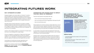 80
INTEGRATING FUTURES WORK
WHY INTEGRATE FUTURES?
Strategic foresight is not a silver bullet, or a “solution”, it’s rather a
profound belief in the importance of building a culture that can
engage with systemic change and disruptions over time. If applied
appropriately and systematically, foresight can help you to improve
your policies, strategies and plans, as you navigate towards your
vision of the future.
Especially where a proactive approach to innovation is needed,
strategic foresight can help harness the potential of future trends
and mitigate its negative impacts. Foresight is central to our ability
to make effective decisions today and tackle future challenges. It is
not a luxury; it is a necessity.
However, while strategic foresight can provide lots of insights about
the future, it can ultimately fail to create change.
A focus on integration is important as it helps ensure that project
insights are communicated effectively, and that your audience
(whether in your organization or the broader ecosystem) have the
skills and capacity to make sense of the insights from your work.
It also helps you to build future-focused organizations and
ecosystems that are resilient and anticipatory over time.
In this section, we share a simple recipe for communicating
futures—heart, head and hands—and SOIF’s ecosystems approach
to building foresight capability.
INTEGRATION AND TRANSLATION TO IMPACT:
THE HOLY GRAIL OF FORESIGHT.
There are three questions that people often ask:
• How do we ensure things actually change?
• How can we become the kind of organization that does this well?
• How can we tell what works?
These questions are not easy to answer. Change takes time. It can be
hard to attribute success. A general challenge in many strategy and
policy processes is that an effective process often becomes ‘invisible’
during the journey, with results seen as inevitable or common-sense.
It is also harder to prove what might have happened if nothing had
happened—the counterfactual can be hard to prove—and in complex
environments, it can be cause and effect.
However, there is a growing body of evidence about the impact of
foresight work, the ingredients that help to ensure that foresight is
effective, and how governments and other organizations can build
their ecosystems to incentivize long-term thinking, using foresight
and other approaches
BOX: A GROWING SET OF
EVIDENCE ABOUT THE IMPACT
OF FORESIGHT WORK AND HOW
TO BUILD ECOSYSTEMS.
Features of effective systemic
foresight in governments
around the world This report
explores how eight governments
have developed their foresight
ecosystems over time. Building
and sustainaining their capacity
and capability to use foresight.
Read more.92
Additional reading:
• Corporate foresight and its impact on firm performance.
Rohrbeck (2018)93
• Learning from the Future. J. Peter Scoblic, Harvard
Business Review (2020)94
• OECD OPSI’s work in anticipatory innovation governance.95
1
Published April 2021
Features of effective
systemic foresight in
governments around the
world
 