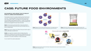 82
CASE: FUTURE FOOD ENVIRONMENTS
AN EXAMPLE: EXPLORING THE FUTURE OF
FOOD IN URBAN ENVIRONMENTS
This example comes from a project exploring Urban Food Futures
in the UK96
. The project asked “what will the food environment in
inner cities be like in 2035?”. The insights from the project were
communicated through different products—a report, an interactive
website and roadmap about the future, and a series of artifacts and
personas that engaged the head, heart and hands:
Head: the food system generates billions of (pounds) dollars in
external costs for both the environment and the health sector. So
this is a market failure.
Heart: Why is food a market at all? What if everyone had the right to
healthy, affordable accessible food?
Hands: encourage the companies that are already doing this;
regulate the companies who are producing unhealthy food (e.g. with
a lot of processed content); support the development of community
enterprise or non-profit companies in under-served areas.
You can explore the outputs online here.97
Figure: Diagram from the Urban Food Futures report. This image shows how
four intervention points can combine to create better food environments.
Figure: Artifact from Urban Food Futures. This is a fictional product that
explores the concepts of restrictions and strict regulation being placed on food.
Figure: A set of personas from Urban Food Futures. These personas were used to bring the roadmap
and ideas from the project to life.
82
 
