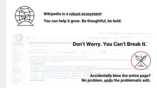Don’t Worry. You Can’t Break It.
Accidentally blew the entire page?
No problem, undo the problematic edit.
Wikipedia is a robust ecosystem!
You can help it grow. Be thoughtful, be bold.
 