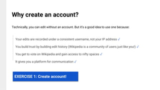 Your edits are recorded under a consistent username, not your IP address ✓
You build trust by building edit history (Wikipedia is a community of users just like you!) ✓
You get to vote on Wikipedia and gain access to nifty spaces ✓
It gives you a platform for communication ✓
Why create an account?
Technically, you can edit without an account. But it’s a good idea to use one because:
EXERCISE 1: Create account!
 