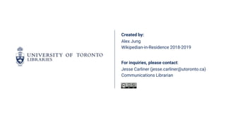 Created by:
Alex Jung
Wikipedian-in-Residence 2018-2019
For inquiries, please contact:
Jesse Carliner (jesse.carliner@utoronto.ca)
Communications Librarian
 