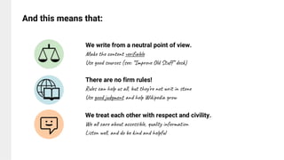We treat each other with respect and civility.
We all care about accessible, quality information
Listen well, and do be kind and helpful
We write from a neutral point of view.
Make the content verifiable
Use good sources (see: “Improve Old Stuff” deck)
And this means that:
There are no firm rules!
Rules can help us all, but they’re not writ in stone
Use good judgment and help Wikipedia grow
 