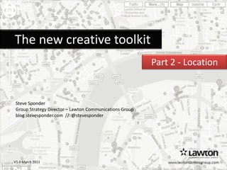     The new creative toolkit Part 2 - Location   Steve Sponder Group Strategy Director – Lawton Communications Group  blog.stevesponder.com  //  @stevesponder www.lawtoncommsgroup.com V1.0 March 2011 