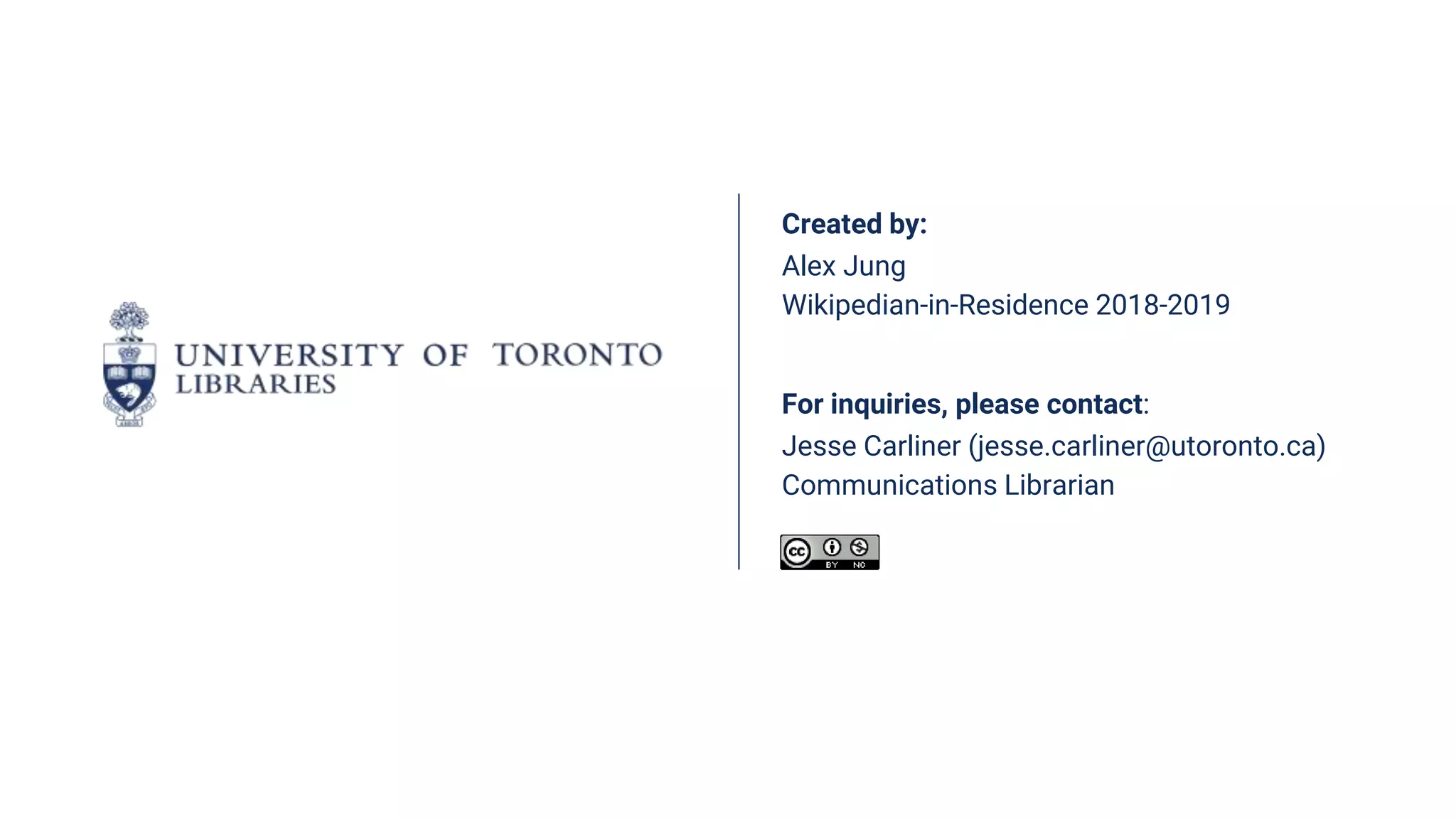 Created by:
Alex Jung
Wikipedian-in-Residence 2018-2019
For inquiries, please contact:
Jesse Carliner (jesse.carliner@utoronto.ca)
Communications Librarian
 