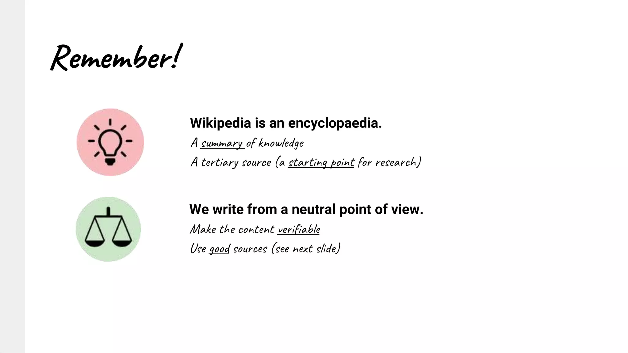 Remember!
Wikipedia is an encyclopaedia.
A summary of knowledge
A tertiary source (a starting point for research)
We write from a neutral point of view.
Make the content verifiable
Use good sources (see next slide)
 