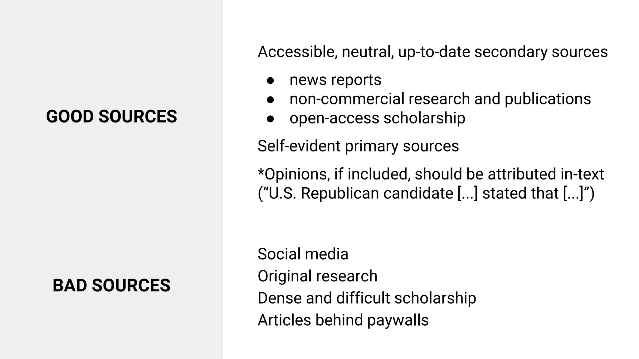 GOOD SOURCES
Accessible, neutral, up-to-date secondary sources
● news reports
● non-commercial research and publications
● open-access scholarship
Self-evident primary sources
*Opinions, if included, should be attributed in-text
(“U.S. Republican candidate [...] stated that [...]”)
BAD SOURCES
Social media
Original research
Dense and difficult scholarship
Articles behind paywalls
 
