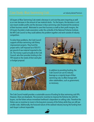 Case Study: Blue Swimming Crab
US buyers of Blue Swimming Crab noted a decrease in unit size they were importing as well
as an over decrease in the amount of raw material stocks. For the buyers, the decrease in unit
size meant smaller profits and the decrease in blue swimming crabs threatened the existence
of their business overall. Motivated to save their business as well as their profit margins, the
US buyers founded a trade association under the umbrella of the National Fisheries Institute,
the NFI Crab Council so they could address the problem together and work outside of industry
competition.
To solve these problems, the Crab Council
supports all blue swimming crab fishery
improvement projects. They fund the
project with a self-imposed tax of $0.015
per pound of raw material imported to the
US. The money is paid annually to the Crab
Council, who then provides funding to the
FIPs based on the needs of their work plan
or budget proposal.
In addition to providing funding, the
Crab Council can use its industry
leverage as a majority buyer of blue
swimming crab, to affect change with
other stakeholders, such as government,
as necessary.
The Crab Council model provides a sustainable source of funding for blue swimming crab FIPs.
However, there are drawbacks. The economic incentive to improve the fisheries lies with the
buyers, not the fishers whose immediate livelihood is dependent on selling crabs. Therefore the
fishers see no incentive to invest in the long-term recovery of the fishery while they can still see
smaller crabs. Additionally, the fractured nature of the seafood industry tracing the funding from
each buyer is almost impossible.
"   Industry-elected Premium
11"
 