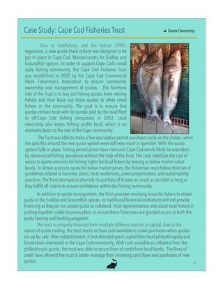 Case Study: Cape Cod Fisheries Trust
Due to overfishing and the failure 1990’s
regulation, a new quota share system was designed to be
put in place in Cape Cod, Massachusetts for Scallop and
Groundfish species. In order to support Cape Cod’s small
scale fishing community, the Cape Cod Fisheries Trust
was established in 2005 by the Cape Cod Commercial
Hook Fisherman’s Association to ensure community
ownership and management of quotas. The foremost
role of the Trust is to buy out fishing quotas from retiring
fishers and then lease out these quotas to other small
fishers in the community. The goal is to ensure that
quotas remain local with no quotas sold by the local fleet
to off-Cape Cod fishing companies in 2012. Local
ownership also keeps fishing profits local, which is an
economic boon to the rest of the Cape community.
The trust is uniquely financed from multiple different sources of capital. Due to the
nature of quota trading, the trust needs to have cash available to make purchases when quotas
are up for sale. After establishment, it first attracted grant capital from local philanthropists and
foundations interested in the Cape Cod community. With cash available as collateral from the
philanthropic grants, the trust was able to secure lines of credit from local banks. The lines of
credit have allowed the trust to better manage their incoming cash flows and purchases of new
quotas.
"
In addition to quota management, the Trust provides revolving loans for fishers to obtain
quota in the Scallop and Groundfish spaces, as traditional financial institutions will not provide
financing as they do not accept quota as collateral. Trust representatives also assist local fishers in
putting together viable business plans to ensure these fisherman are granted access to both the
quota leasing and lending programs.
"
The Trust was able to make a few speculative permit purchases early on the cheap , when
the specifics around the new quota system were still very much in question. With the quota
system fully in place, fishing permit prices have risen and Cape Cod would likely be overtaken
by commercial fishing operations without the help of the Trust. The Trust stabilizes the cost of
access to quota amounts for fishing rights for local fishers by leasing at below market-value
levels. To obtain access to quota for below market prices, the fisherman must follow strict set of
guidelines related to business plans, local residencies, crew compensation, and sustainability
practices. The Trust attempts to diversify its portfolio of lessees as much as possible as long as
they fulfill all criteria to ensure confidence within the fishing community.
"
"   Quota Ownership
13"
 