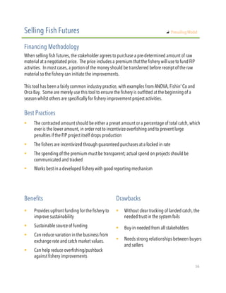When selling fish futures, the stakeholder agrees to purchase a pre-determined amount of raw
material at a negotiated price. The price includes a premium that the fishery will use to fund FIP
activities. In most cases, a portion of the money should be transferred before receipt of the raw
material so the fishery can initiate the improvements.
 
This tool has been a fairly common industry practice, with examples from ANOVA, Fishin’ Co and
Orca Bay. Some are merely use this tool to ensure the fishery is outfitted at the beginning of a
season whilst others are specifically for fishery improvement project activities.
!  The contracted amount should be either a preset amount or a percentage of total catch, which
ever is the lower amount, in order not to incentivize overfishing and to prevent large
penalties if the FIP project itself drops production  
!  The fishers are incentivized through guaranteed purchases at a locked in rate
!  The spending of the premium must be transparent; actual spend on projects should be
communicated and tracked
!  Works best in a developed fishery with good reporting mechanism
Selling Fish Futures
Financing Methodology
Best Practices
!  Provides upfront funding for the fishery to
improve sustainability
!  Sustainable source of funding
!  Can reduce variation in the business from
exchange rate and catch market values.
!  Can help reduce overfishing/pushback
against fishery improvements
Benefits Drawbacks
!  Without clear tracking of landed catch, the
needed trust in the system fails
!  Buy-in needed from all stakeholders
!  Needs strong relationships between buyers
and sellers
"   Prevailing Model
16"
 