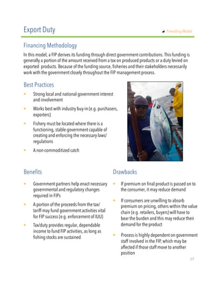 In this model, a FIP derives its funding through direct government contributions. This funding is
generally a portion of the amount received from a tax on produced products or a duty levied on
exported  products. Because of the funding source, fisheries and their stakeholders necessarily
work with the government closely throughout the FIP management process.
!  Strong local and national government interest
and involvement
!  Works best with industry buy-in (e.g. purchasers,
exporters) 
!  Fishery must be located where there is a
functioning, stable government capable of
creating and enforcing the necessary laws/
regulations
!  A non-commoditized catch
Export Duty
Financing Methodology
Best Practices
!  Government partners help enact necessary
governmental and regulatory changes
required in FIPs
!  A portion of the proceeds from the tax/
tariff may fund government activities vital
for FIP success (e.g. enforcement of IUU)
!  Tax/duty provides regular, dependable
income to fund FIP activities, as long as
fishing stocks are sustained
Benefits Drawbacks
!  If premium on final product is passed on to
the consumer, it may reduce demand
!  If consumers are unwilling to absorb
premium on pricing, others within the value
chain (e.g. retailers, buyers) will have to
bear the burden and this may reduce their
demand for the product
!  Process is highly dependent on government
staff involved in the FIP, which may be
affected if those staff move to another
position
"   Prevailing Model
17"
 