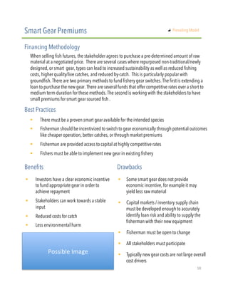 When selling fish futures, the stakeholder agrees to purchase a pre-determined amount of raw
material at a negotiated price. There are several cases where repurposed non-traditional/newly
designed, or smart  gear, types can lead to increased sustainability as well as reduced fishing
costs, higher quality/live catches, and reduced by-catch. This is particularly popular with
groundfish. There are two primary methods to fund fishery gear switches. The first is extending a
loan to purchase the new gear. There are several funds that offer competitive rates over a short to
medium term duration for these methods. The second is working with the stakeholders to have
small premiums for smart gear sourced fish .
!  There must be a proven smart gear available for the intended species 
!  Fisherman should be incentivized to switch to gear economically through potential outcomes
like cheaper operation, better catches, or through market premiums
!  Fisherman are provided access to capital at highly competitive rates 
!  Fishers must be able to implement new gear in existing fishery
Smart Gear Premiums
Financing Methodology
Best Practices
!  Investors have a clear economic incentive
to fund appropriate gear in order to
achieve repayment
!  Stakeholders can work towards a stable
input
!  Reduced costs for catch
!  Less environmental harm
Benefits Drawbacks
!  Some smart gear does not provide
economic incentive, for example it may
yield less raw material
!  Capital markets / inventory supply chain
must be developed enough to accurately
identify loan risk and ability to supply the
fisherman with their new equipment 
!  Fisherman must be open to change
!  All stakeholders must participate
!  Typically new gear costs are not large overall
cost drivers 
Possible"Image"
"   Prevailing Model
18"
 