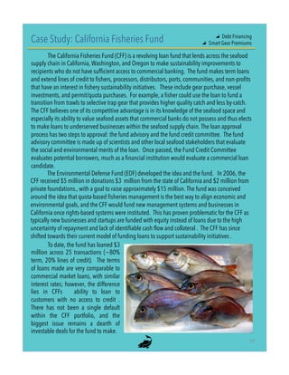 Case Study: California Fisheries Fund
The California Fisheries Fund (CFF) is a revolving loan fund that lends across the seafood
supply chain in California, Washington, and Oregon to make sustainability improvements to
recipients who do not have sufficient access to commercial banking. The fund makes term loans
and extend lines of credit to fishers, processors, distributors, ports, communities, and non-profits
that have an interest in fishery sustainability initiatives.   These include gear purchase, vessel
investments, and permit/quota purchases. For example, a fisher could use the loan to fund a
transition from trawls to selective trap gear that provides higher quality catch and less by-catch.
The CFF believes one of its competitive advantage is in its knowledge of the seafood space and
especially its ability to value seafood assets that commercial banks do not possess and thus elects
to make loans to underserved businesses within the seafood supply chain. The loan approval
process has two steps to approval: the fund advisory and the fund credit committee. The fund
advisory committee is made up of scientists and other local seafood stakeholders that evaluate
the social and environmental merits of the loan. Once passed, the Fund Credit Committee
evaluates potential borrowers, much as a financial institution would evaluate a commercial loan
candidate.
The Environmental Defense Fund (EDF) developed the idea and the fund. In 2006, the
CFF received $5 million in donations $3  million from the state of California and $2 million from
private foundations., with a goal to raise approximately $15 million. The fund was conceived
around the idea that quota-based fisheries management is the best way to align economic and
environmental goals, and the CFF would fund new management systems and businesses in
California once rights-based systems were instituted. This has proven problematic for the CFF as
typically new businesses and startups are funded with equity instead of loans due to the high
uncertainty of repayment and lack of identifiable cash flow and collateral . The CFF has since
shifted towards their current model of funding loans to support sustainability initiatives .
To date, the fund has loaned $3
million across 25 transactions (~80%
term, 20% lines of credit). The terms
of loans made are very comparable to
commercial market loans, with similar
interest rates; however, the difference
lies in CFFs ability to loan to
customers with no access to credit  .
There has not been a single default
within the CFF portfolio, and the
biggest issue remains a dearth of
investable deals for the fund to make.
"
"   Debt Financing
"   Smart Gear Premiums
19"
 