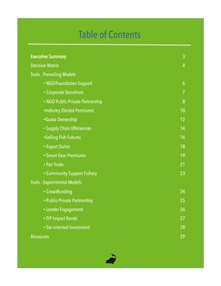 Table of Contents
Executive Summary 3
Decision Matrix 4
Tools : Prevailing Models
• NGO/Foundation Support 6
• Corporate Donations 7
• NGO Public-Private Partnership 8
• Industry Elected Premiums 10
• Quota Ownership 12
• Supply Chain Efficiencies 14
• Selling Fish Futures 16
• Export Duties 18
• Smart Gear Premiums 19
• Fair Trade 21
• Community Support Fishery 23
Tools : Experimental Models
• Crowdfunding 24
• Public-Private Partnership 25
• Lender Engagement 26
• FIP Impact Bonds 27
• Tax-oriented Investment 28
Resources 29
2"
 