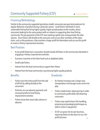 Similar to the community supported agriculture model, consumers pre-pay local producers for
regular deliveries of product during a particular season. Local fishers interested in more
sustainable fishing that bring higher-quality, higher-priced product to the market, attract
consumers looking for the same product with an interest in supporting their local fishing
community. The pre-payments of the CSF cover working capital costs and guarantee the sales
volume. Since fishers sell directly to the consumer and cut out other members of the value
chain, such as the processors, they maintain a larger profit for themselves and can use this profit
to invest in fishery improvement activities.
!  A non-profit fisherman’s association should include all fishers in the community interested in
engaging in fishery improvement activities.
!  Economic incentive at the fisher level such as depleted stocks
!  Small scale fishers
!  Interest from the local community to support their fishers
!  Interest from the local community in purchasing higher quality products
Community Supported Fishery (CSF)
Financing Methodology
Best Practices
!  Fishers earn the entire profit from the sale
of all fish by selling directly to the
consumers
!  Fisheries can use advance payments and
increased profits to fund fishery
improvement activities
!  Fishers know their exact sales volume in
advance
Benefits Drawbacks
!  As interest increases over a larger area,
transportation and storage issues come into
play
!  Fishers need to learn about pricing in order
to command a profit while still attracting
consumers
!  Fishers may need to learn fish handling,
processing and packaging techniques as
well as invest in equipment
!  A CSF can grow into its own business,
requiring fishers to also learn to run a for-
profit business
"   Prevailing Model
22"
 