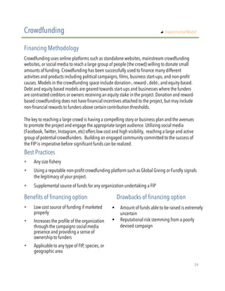 !  Any size fishery
!  Using a reputable non-profit crowdfunding platform such as Global Giving or Fundly signals
the legitimacy of your project.
!  Supplemental source of funds for any organization undertaking a FIP
Crowdfunding uses online platforms such as standalone websites, mainstream crowdfunding
websites, or social media to reach a large group of people (the crowd) willing to donate small
amounts of funding. Crowdfunding has been successfully used to finance many different
activities and products including political campaigns, films, business start-ups, and non-profit
causes. Models in the crowdfunding space include donation-, reward-, debt-, and equity-based.
Debt and equity based models are geared towards start-ups and businesses where the funders
are contracted creditors or owners receiving an equity stake in the project. Donation and reward-
based crowdfunding does not have financial incentives attached to the project, but may include
non-financial rewards to funders above certain contribution thresholds.
The key to reaching a large crowd is having a compelling story or business plan and the avenues
to promote the project and engage the appropriate target audience. Utilizing social media
(Facebook, Twitter, Instagram, etc) offers low cost and high visibility, reaching a large and active
group of potential crowdfunders. Building an engaged community committed to the success of
the FIP is imperative before significant funds can be realized.
Crowdfunding
Financing Methodology
Best Practices
!  Low cost source of funding if marketed
properly
!  Increases the profile of the organization
through the campaigns social media
presence and providing a sense of
ownership to funders
!  Applicable to any type of FIP, species, or
geographic area
Benefits of financing option Drawbacks of financing option
!  Amount of funds able to be raised is extremely
uncertain
!  Reputational risk stemming from a poorly
devised campaign
"   Experimental Model
24"
 