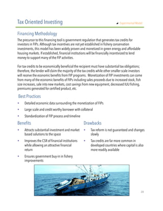 The precursor to this financing tool is government regulation that generates tax credits for
investors in FIPs. Although tax incentives are not yet established in fishery conservation
investments, this model has been widely proven and monetized in green energy and affordable
housing markets. If established, financial institutions will be financially incentivized to lend
money to support many of the FIP activities.
 
For tax credits to be economically beneficial the recipient must have substantial tax obligations;
therefore, the lender will claim the majority of the tax credits while other smaller scale investors
will receive the economic benefits from FIP programs. Monetization of FIP investments can come
from many of the economic benefits of FIPs including sales proceeds due to increased stock, fish
size increases, sale into new markets, cost savings from new equipment, decreased IUU fishing,
premiums generated for certified product, etc.
!  Detailed economic data surrounding the monetization of FIPs
!  Large scale and credit worthy borrower with collateral
!  Standardization of FIP process and timeline
Tax Oriented Investing
Financing Methodology
Best Practices
!  Attracts substantial investment and market
based solutions to the space
!  Improves the CSR of financial institutions
while allowing an attractive financial
return
!  Ensures government buy-in in fishery
improvements
Benefits Drawbacks
!  Tax reform is not guaranteed and changes
slowly
!  Tax credits are far more common in
developed countries where capital is also
more readily available
"   Experimental Model
28"
 