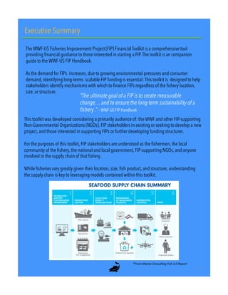 Executive Summary
The WWF-US Fisheries Improvement Project (FIP) Financial Toolkit is a comprehensive tool
providing financial guidance to those interested in starting a FIP. The toolkit is an companion
guide to the WWF-US FIP Handbook.
 
As the demand for FIPs increases, due to growing environmental pressures and consumer
demand, identifying long-terms scalable FIP funding is essential. This toolkit is designed to help
stakeholders identify mechanisms with which to finance FIPs regardless of the fishery location,
size, or structure.
“The ultimate goal of a FIP is to create measurable
change… and to ensure the long-term sustainability of a
fishery .” – WWF-US FIP Handbook
This toolkit was developed considering a primarily audience of: the WWF and other FIP-supporting
Non-Governmental Organizations (NGOs), FIP stakeholders in existing or seeking to develop a new
project, and those interested in supporting FIPs or further developing funding structures.
For the purposes of this toolkit, FIP stakeholders are understood as the fishermen, the local
community of the fishery, the national and local government, FIP-supporting NGOs, and anyone
involved in the supply chain of that fishery.
While fisheries vary greatly given their location, size, fish product, and structure, understanding
the supply chain is key to leveraging models contained within this toolkit.
*From&Manta&Consul/ng&Fish&2.0&Report&&
3"
 