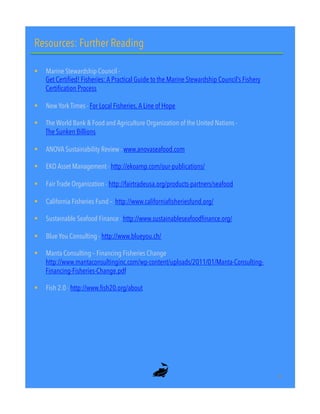 Resources: Further Reading
!  Marine Stewardship Council -
Get Certified! Fisheries: A Practical Guide to the Marine Stewardship Council’s Fishery
Certification Process
!  New York Times - For Local Fisheries, A Line of Hope
!  The World Bank & Food and Agriculture Organization of the United Nations -
The Sunken Billions
!  ANOVA Sustainability Review - www.anovaseafood.com
!  EKO Asset Management - http://ekoamp.com/our-publications/
!  Fair Trade Organization - http://fairtradeusa.org/products-partners/seafood
!  California Fisheries Fund – http://www.californiafisheriesfund.org/
!  Sustainable Seafood Finance - http://www.sustainableseafoodfinance.org/
!  Blue You Consulting - http://www.blueyou.ch/
!  Manta Consulting – Financing Fisheries Change
http://www.mantaconsultinginc.com/wp-content/uploads/2011/01/Manta-Consulting-
Financing-Fisheries-Change.pdf
!  Fish 2.0 - http://www.fish20.org/about
30"
 