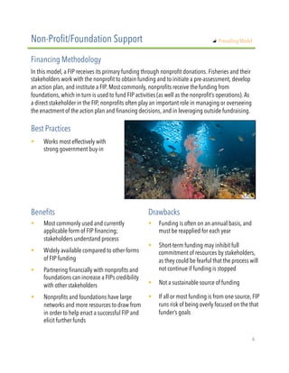 In this model, a FIP receives its primary funding through nonprofit donations. Fisheries and their
stakeholders work with the nonprofit to obtain funding and to initiate a pre-assessment, develop
an action plan, and institute a FIP. Most commonly, nonprofits receive the funding from
foundations, which in turn is used to fund FIP activities (as well as the nonprofit’s operations). As
a direct stakeholder in the FIP, nonprofits often play an important role in managing or overseeing
the enactment of the action plan and financing decisions, and in leveraging outside fundraising.
!  Works most effectively with
strong government buy-in
Non-Profit/Foundation Support
Financing Methodology
Best Practices
!  Most commonly used and currently
applicable form of FIP financing;
stakeholders understand process
!  Widely available compared to other forms
of FIP funding
!  Partnering financially with nonprofits and
foundations can increase a FIPs credibility
with other stakeholders
!  Nonprofits and foundations have large
networks and more resources to draw from
in order to help enact a successful FIP and
elicit further funds
Benefits Drawbacks
!  Funding is often on an annual basis, and
must be reapplied for each year
!  Short-term funding may inhibit full
commitment of resources by stakeholders,
as they could be fearful that the process will
not continue if funding is stopped
!  Not a sustainable source of funding
!  If all or most funding is from one source, FIP
runs risk of being overly focused on the that
funder’s goals
"   Prevailing Model
6"
 