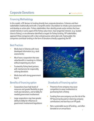 !  Works best in fisheries with more
developed information (e.g. stock
assessments)
!  Must have a corporation that sees
value/benefit in investing in a fishery
without expecting any return
!  Trustworthy fishery-level partners
with mechanisms for responsibly
utilizing donations
!  Works best with strong government
buy-in
In this model, a FIP derives its funding directly from corporate donations. Fisheries and their
stakeholders traditionally work with a nonprofit and/or a foundation to initiate a pre-assessment
and develop an action plan. Fishery stakeholders then identify private sector entities that have
vested interests in some aspect of the fishery value chain, have tangential interests  (e.g. located
close to fishery), or are otherwise identified as targets for fishery funding. FIP stakeholders
approach these companies with a clear and persuasive action plan and, if persuaded, the
companies contribute funding in the form of donations directly supporting the FIP.
Corporate Donations
Financing Methodology
Best Practices
!  Corporations have high levels of
resources and greater flexibility to give
multi-year donations, and to lobby for
needed government involvement
!  Large corporations may have greater
ability to lobby for influence on
government involvement/regulations
Benefits of financing option Drawbacks of financing option
!  Presence of one company may cause
competitors to cease involvement or
purchasing from a fishery
!  Funding from one company runs the risk of the
FIP becoming focused on retaining company
contributions and lose focus on FIP goals
!  Not a sustainable source of funding , and often
donated on an annual basis 
"   Prevailing Model
7"
 