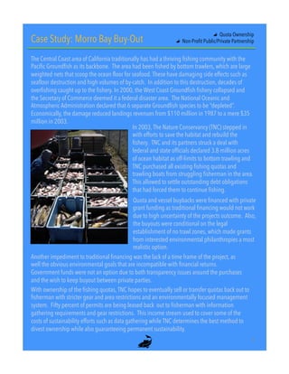Case Study: Morro Bay Buy-Out
The Central Coast area of California traditionally has had a thriving fishing community with the
Pacific Groundfish as its backbone. The area had been fished by bottom trawlers, which are large
weighted nets that scoop the ocean floor for seafood. These have damaging side effects such as
seafloor destruction and high volumes of by-catch. In addition to this destruction, decades of
overfishing caught up to the fishery. In 2000, the West Coast Groundfish fishery collapsed and
the Secretary of Commerce deemed it a federal disaster area. The National Oceanic and
Atmospheric Administration declared that 6 separate Groundfish species to be “depleted”.
Economically, the damage reduced landings revenues from $110 million in 1987 to a mere $35
million in 2003.
In 2003, The Nature Conservancy (TNC) stepped in
with efforts to save the habitat and rebuild the
fishery. TNC and its partners struck a deal with
federal and state officials declared 3.8 million acres
of ocean habitat as off-limits to bottom trawling and
TNC purchased all existing fishing quotas and
trawling boats from struggling fisherman in the area.
This allowed to settle outstanding debt obligations
that had forced them to continue fishing.
Quota and vessel buybacks were financed with private
grant funding as traditional financing would not work
due to high uncertainty of the projects outcome. Also,
the buyouts were conditional on the legal
establishment of no trawl zones, which made grants
from interested environmental philanthropies a most
realistic option.
With ownership of the fishing quotas, TNC hopes to eventually sell or transfer quotas back out to
fisherman with stricter gear and area restrictions and an environmentally focused management
system. Fifty percent of permits are being leased back  out to fisherman with information
gathering requirements and gear restrictions. This income stream used to cover some of the
costs of sustainability efforts such as data gathering while TNC determines the best method to
divest ownership while also guaranteeing permanent sustainability.
"   Quota Ownership
"   Non-Profit Public/Private Partnership
Another impediment to traditional financing was the lack of a time frame of the project, as
well the obvious environmental goals that are incompatible with financial returns.
Government funds were not an option due to both transparency issues around the purchases
and the wish to keep buyout between private parties.
"
9"
 