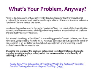 What’s Your Problem, Anyway?
“One telling measure of how differently teaching is regarded from traditional
scholarship or research within the academy is what a difference it makes to have a
“problem” in one versus the other.
In scholarship and research, having a “problem” is at the heart of the investigation
process; it is the compound of the generative questions around which all creative
and productive activity revolves.
But in one’s teaching, a “problem” is something you don’t want to have, and if you
have one, you probably want to fix it. Asking a colleague about a problem in his or
her research is an invitation; asking about a problem in one’s teaching would
probably seem like an accusation.
Changing the status of the problem in teaching from terminal remediation to
ongoing investigation is precisely what the movement for a scholarship of
teaching is all about.”
Randy Bass, “The Scholarship of Teaching: What’s the Problem?” Inventio:
Creative Thinking about Learning and Teaching. (1999)
 