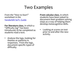 Two Examples
From the “How to Start”
worksheet in the
Vanderbilt SoTL Guide
For literature class, in which a
“difficulty log” has been
introduced, to be completed as
students read a text.
• Analyze the logs, looking for
themes or patterns in
responses. From the logs,
document specific types of
difficulty.
From calculus class, in which
students have been asked to
document their problem solving
steps as a way of helping them
develop metacognitive skills.
• Looking at scores on test
prior to and after the new
activity.
 