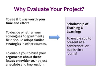 Why Evaluate Your Project?
To see if it was worth your
time and effort
To decide whether your
colleagues / department /
field should adopt similar
strategies in other courses.
To enable you to base your
arguments about these
issues on evidence, not just
anecdote and impression.
Scholarship of
Teaching &
Learning:
To enable you to
present at a
conference, or
publish in a
journal
 