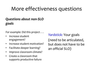 More effectiveness questions
Questions about non-SLO
goals
For example: Did this project . . .
• Increase student
engagement?
• Increase student motivation?
• Facilitate deeper learning?
• Improve classroom climate?
• Create a classroom that
supports productive failure
Yardstick: Your goals
(need to be articulated,
but does not have to be
an official SLO)
 