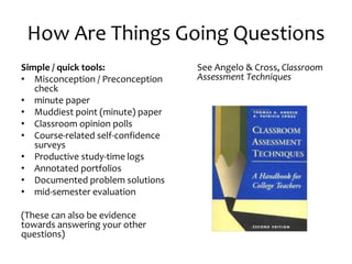 How Are Things Going Questions
Simple / quick tools:
• Misconception / Preconception
check
• minute paper
• Muddiest point (minute) paper
• Classroom opinion polls
• Course-related self-confidence
surveys
• Productive study-time logs
• Annotated portfolios
• Documented problem solutions
• mid-semester evaluation
(These can also be evidence
towards answering your other
questions)
See Angelo & Cross, Classroom
Assessment Techniques
 