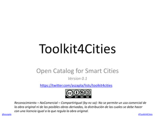 Toolkit4Cities 
Open Catalog for Smart Cities 
Version 0.1 
https://twitter.com/aszapla/lists/toolkit4cities 
Reconocimiento – NoComercial – CompartirIgual (by-nc-sa): No se permite un uso comercial de 
la obra original ni de las posibles obras derivadas, la distribución de las cuales se debe hacer 
con una licencia igual a la que regula la obra original. 
@aszapla #Toolkit4Cities 
 