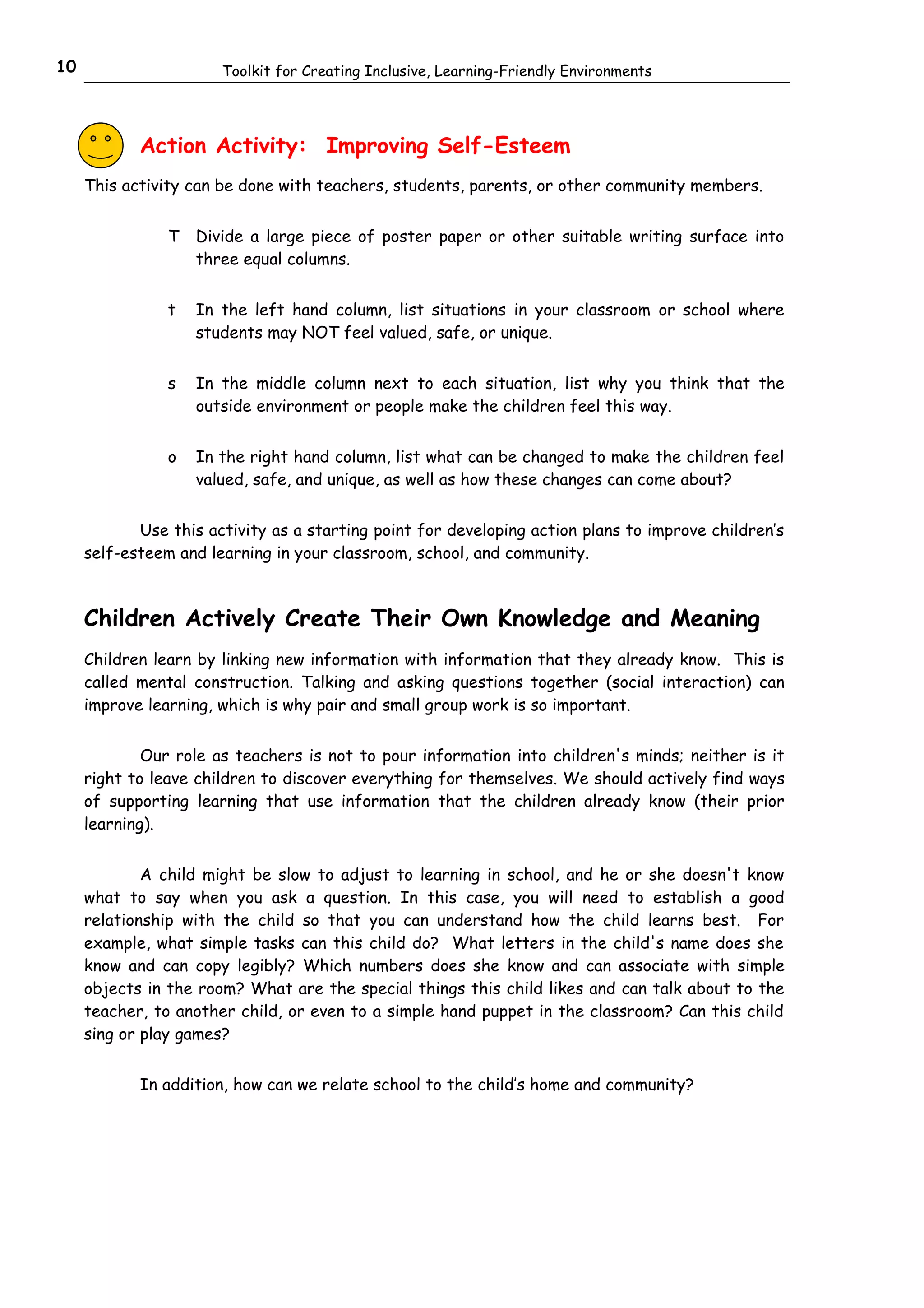 10                     Toolkit for Creating Inclusive, Learning-Friendly Environments




            Action Activity: Improving Self-Esteem
     This activity can be done with teachers, students, parents, or other community members.


                T   Divide a large piece of poster paper or other suitable writing surface into
                    three equal columns.


                t   In the left hand column, list situations in your classroom or school where
                    students may NOT feel valued, safe, or unique.


                s   In the middle column next to each situation, list why you think that the
                    outside environment or people make the children feel this way.


                o   In the right hand column, list what can be changed to make the children feel
                    valued, safe, and unique, as well as how these changes can come about?


            Use this activity as a starting point for developing action plans to improve children’s
     self-esteem and learning in your classroom, school, and community.



     Children Actively Create Their Own Knowledge and Meaning
     Children learn by linking new information with information that they already know. This is
     called mental construction. Talking and asking questions together (social interaction) can
     improve learning, which is why pair and small group work is so important.


             Our role as teachers is not to pour information into children's minds; neither is it
     right to leave children to discover everything for themselves. We should actively find ways
     of supporting learning that use information that the children already know (their prior
     learning).


             A child might be slow to adjust to learning in school, and he or she doesn't know
     what to say when you ask a question. In this case, you will need to establish a good
     relationship with the child so that you can understand how the child learns best. For
     example, what simple tasks can this child do? What letters in the child's name does she
     know and can copy legibly? Which numbers does she know and can associate with simple
     objects in the room? What are the special things this child likes and can talk about to the
     teacher, to another child, or even to a simple hand puppet in the classroom? Can this child
     sing or play games?


            In addition, how can we relate school to the child’s home and community?
 