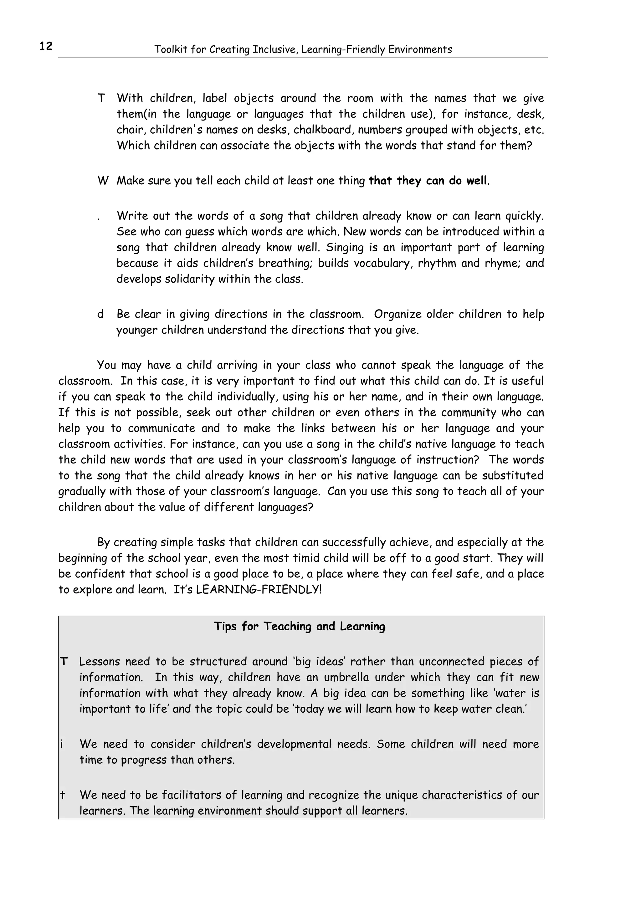 12                     Toolkit for Creating Inclusive, Learning-Friendly Environments



            T   With children, label objects around the room with the names that we give
                them(in the language or languages that the children use), for instance, desk,
                chair, children's names on desks, chalkboard, numbers grouped with objects, etc.
                Which children can associate the objects with the words that stand for them?


            W Make sure you tell each child at least one thing that they can do well.


            .   Write out the words of a song that children already know or can learn quickly.
                See who can guess which words are which. New words can be introduced within a
                song that children already know well. Singing is an important part of learning
                because it aids children’s breathing; builds vocabulary, rhythm and rhyme; and
                develops solidarity within the class.


            d   Be clear in giving directions in the classroom. Organize older children to help
                younger children understand the directions that you give.


             You may have a child arriving in your class who cannot speak the language of the
     classroom. In this case, it is very important to find out what this child can do. It is useful
     if you can speak to the child individually, using his or her name, and in their own language.
     If this is not possible, seek out other children or even others in the community who can
     help you to communicate and to make the links between his or her language and your
     classroom activities. For instance, can you use a song in the child’s native language to teach
     the child new words that are used in your classroom’s language of instruction? The words
     to the song that the child already knows in her or his native language can be substituted
     gradually with those of your classroom’s language. Can you use this song to teach all of your
     children about the value of different languages?


            By creating simple tasks that children can successfully achieve, and especially at the
     beginning of the school year, even the most timid child will be off to a good start. They will
     be confident that school is a good place to be, a place where they can feel safe, and a place
     to explore and learn. It’s LEARNING-FRIENDLY!


                                   Tips for Teaching and Learning


     T   Lessons need to be structured around ‘big ideas’ rather than unconnected pieces of
         information. In this way, children have an umbrella under which they can fit new
         information with what they already know. A big idea can be something like ‘water is
         important to life’ and the topic could be ‘today we will learn how to keep water clean.’


     i   We need to consider children’s developmental needs. Some children will need more
         time to progress than others.


     t   We need to be facilitators of learning and recognize the unique characteristics of our
         learners. The learning environment should support all learners.
 