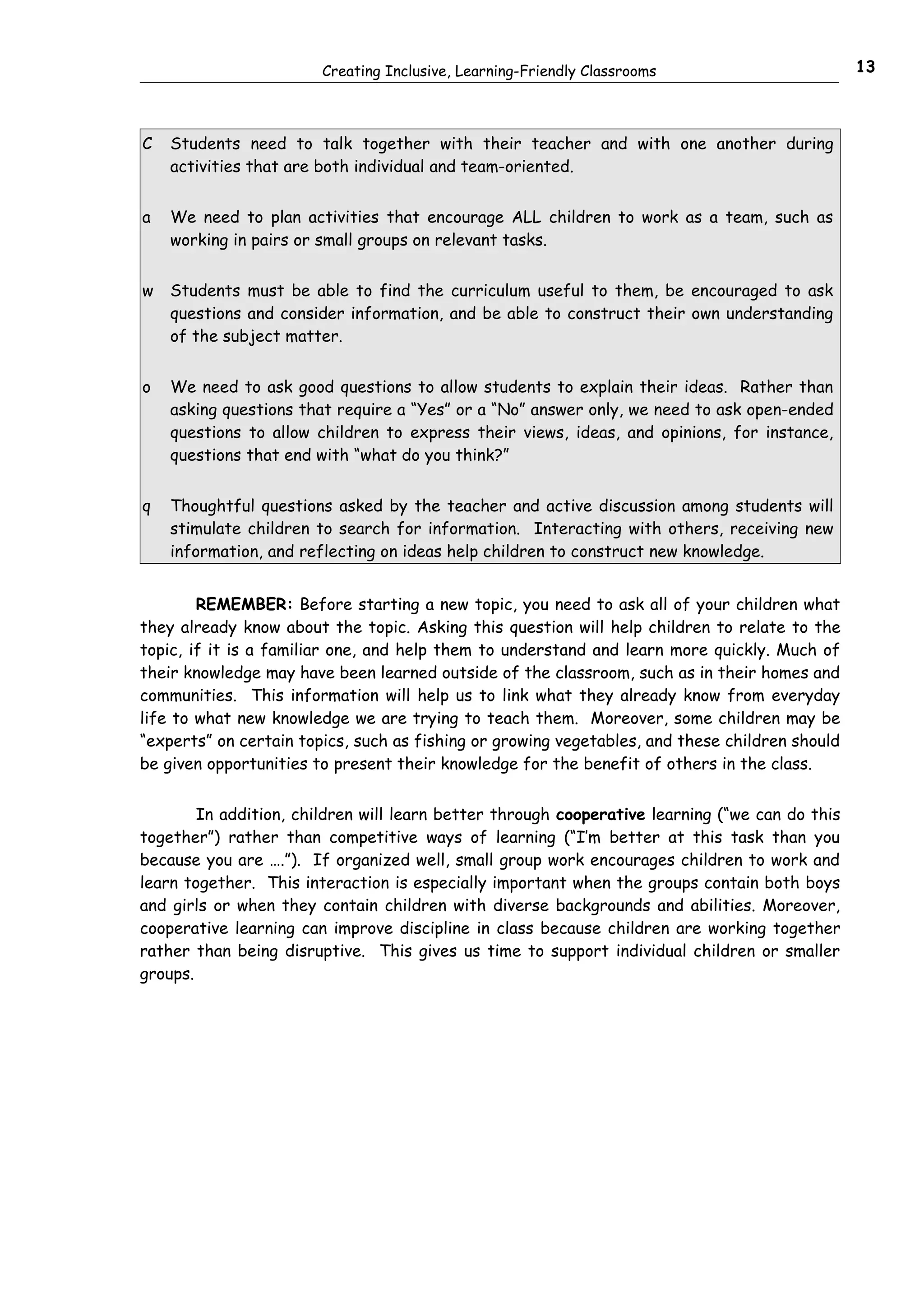 Creating Inclusive, Learning-Friendly Classrooms                        13



C   Students need to talk together with their teacher and with one another during
    activities that are both individual and team-oriented.


a   We need to plan activities that encourage ALL children to work as a team, such as
    working in pairs or small groups on relevant tasks.


w   Students must be able to find the curriculum useful to them, be encouraged to ask
    questions and consider information, and be able to construct their own understanding
    of the subject matter.


o   We need to ask good questions to allow students to explain their ideas. Rather than
    asking questions that require a “Yes” or a “No” answer only, we need to ask open-ended
    questions to allow children to express their views, ideas, and opinions, for instance,
    questions that end with “what do you think?”


q   Thoughtful questions asked by the teacher and active discussion among students will
    stimulate children to search for information. Interacting with others, receiving new
    information, and reflecting on ideas help children to construct new knowledge.


        REMEMBER: Before starting a new topic, you need to ask all of your children what
they already know about the topic. Asking this question will help children to relate to the
topic, if it is a familiar one, and help them to understand and learn more quickly. Much of
their knowledge may have been learned outside of the classroom, such as in their homes and
communities. This information will help us to link what they already know from everyday
life to what new knowledge we are trying to teach them. Moreover, some children may be
“experts” on certain topics, such as fishing or growing vegetables, and these children should
be given opportunities to present their knowledge for the benefit of others in the class.


        In addition, children will learn better through cooperative learning (“we can do this
together”) rather than competitive ways of learning (“I’m better at this task than you
because you are ….”). If organized well, small group work encourages children to work and
learn together. This interaction is especially important when the groups contain both boys
and girls or when they contain children with diverse backgrounds and abilities. Moreover,
cooperative learning can improve discipline in class because children are working together
rather than being disruptive. This gives us time to support individual children or smaller
groups.
 