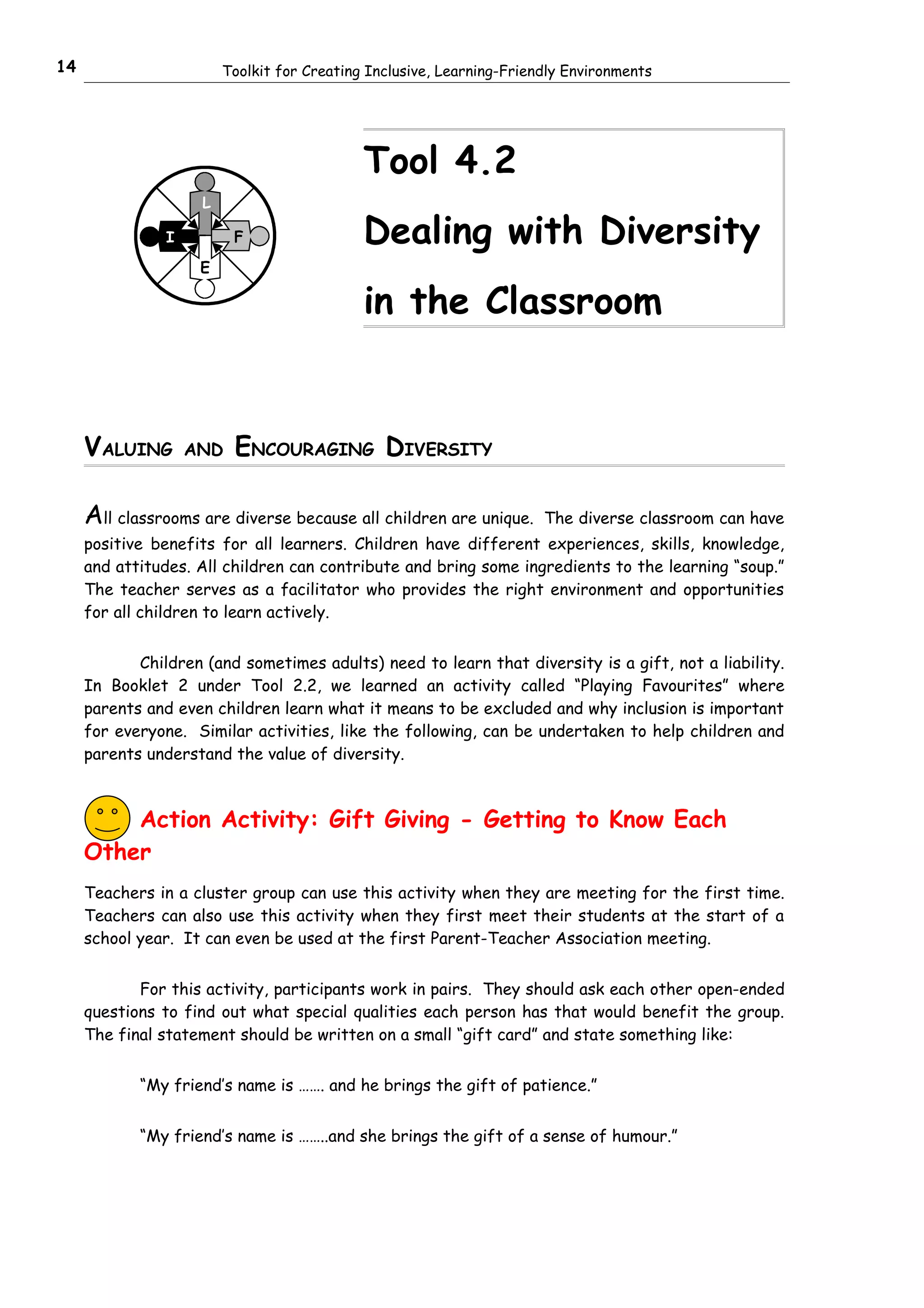 14                       Toolkit for Creating Inclusive, Learning-Friendly Environments




                                             Tool 4.2
                     L

                I         F                  Dealing with Diversity
                     E

                                             in the Classroom


     VALUING        AND   ENCOURAGING DIVERSITY

     All classrooms are diverse because all children are unique.       The diverse classroom can have
     positive benefits for all learners. Children have different experiences, skills, knowledge,
     and attitudes. All children can contribute and bring some ingredients to the learning “soup.”
     The teacher serves as a facilitator who provides the right environment and opportunities
     for all children to learn actively.


            Children (and sometimes adults) need to learn that diversity is a gift, not a liability.
     In Booklet 2 under Tool 2.2, we learned an activity called “Playing Favourites” where
     parents and even children learn what it means to be excluded and why inclusion is important
     for everyone. Similar activities, like the following, can be undertaken to help children and
     parents understand the value of diversity.



         Action Activity: Gift Giving - Getting to Know Each
     Other
     Teachers in a cluster group can use this activity when they are meeting for the first time.
     Teachers can also use this activity when they first meet their students at the start of a
     school year. It can even be used at the first Parent-Teacher Association meeting.


            For this activity, participants work in pairs. They should ask each other open-ended
     questions to find out what special qualities each person has that would benefit the group.
     The final statement should be written on a small “gift card” and state something like:


            “My friend’s name is ……. and he brings the gift of patience.”


            “My friend’s name is ……..and she brings the gift of a sense of humour.”
 
